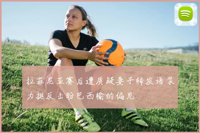 拉菲尼亚赛后遭质疑妻子转发语录力挺反击盼巴西输的偏见
