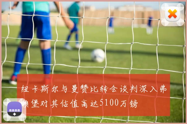 纽卡斯尔与曼赞比转会谈判深入弗赖堡对其估值高达5100万镑
