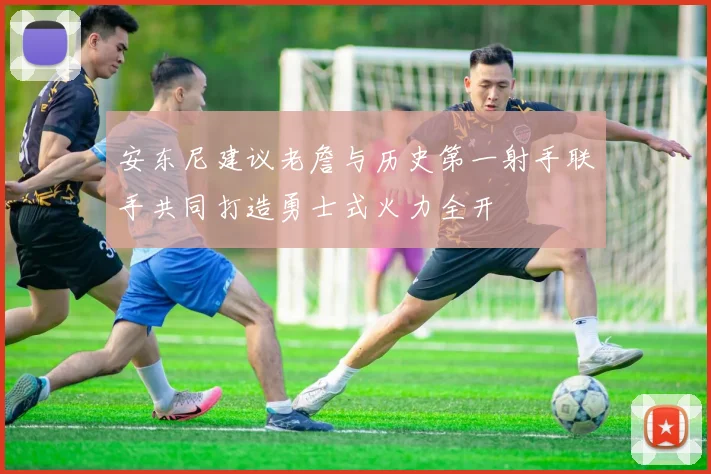 安东尼建议老詹与历史第一射手联手共同打造勇士式火力全开