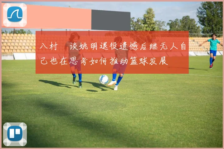 八村塁谈姚明退役遗憾后继无人自己也在思考如何推动篮球发展