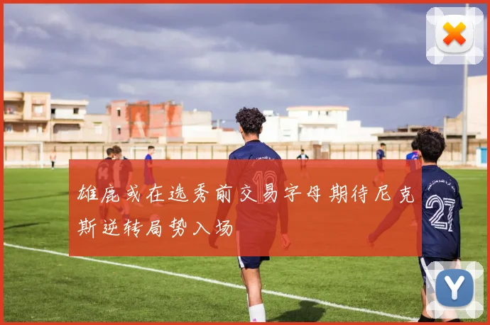 雄鹿或在选秀前交易字母期待尼克斯逆转局势入场