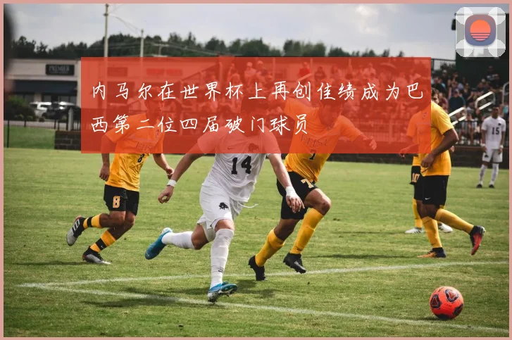 内马尔在世界杯上再创佳绩成为巴西第二位四届破门球员