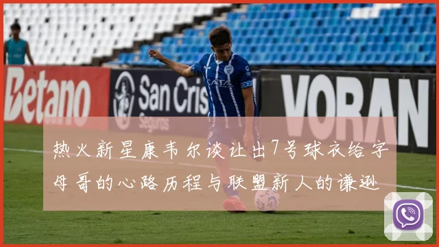热火新星康韦尔谈让出7号球衣给字母哥的心路历程与联盟新人的谦逊态度