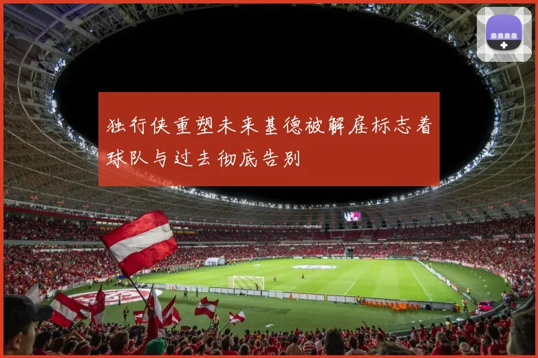 独行侠重塑未来基德被解雇标志着球队与过去彻底告别