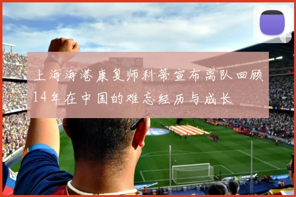 上海海港康复师科蒂宣布离队回顾14年在中国的难忘经历与成长