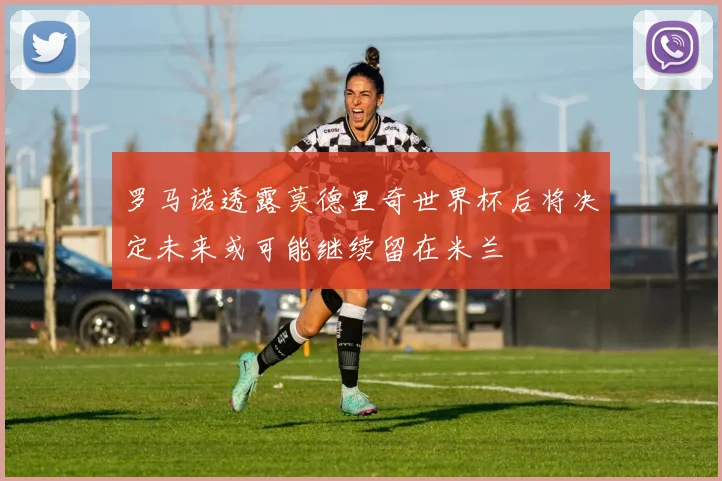 罗马诺透露莫德里奇世界杯后将决定未来或可能继续留在米兰