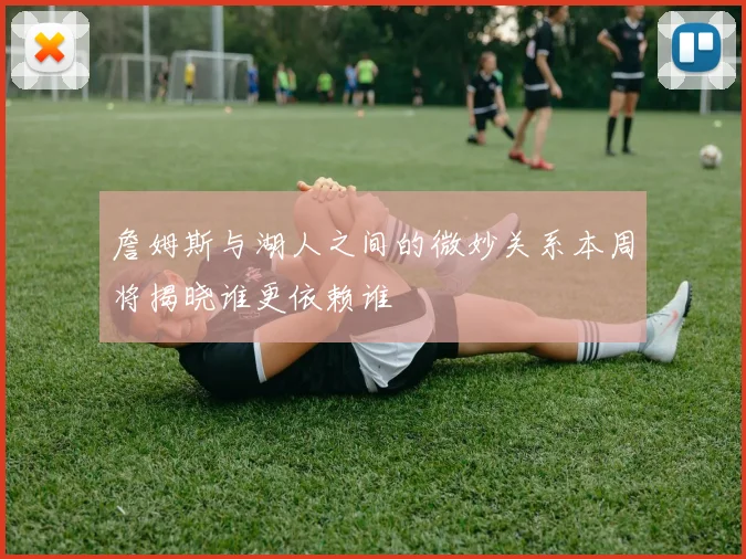 詹姆斯与湖人之间的微妙关系本周将揭晓谁更依赖谁