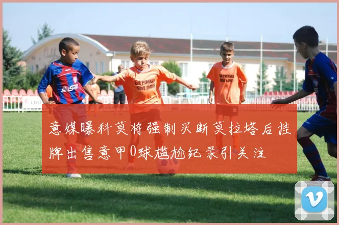 意媒曝科莫将强制买断莫拉塔后挂牌出售意甲0球尴尬纪录引关注