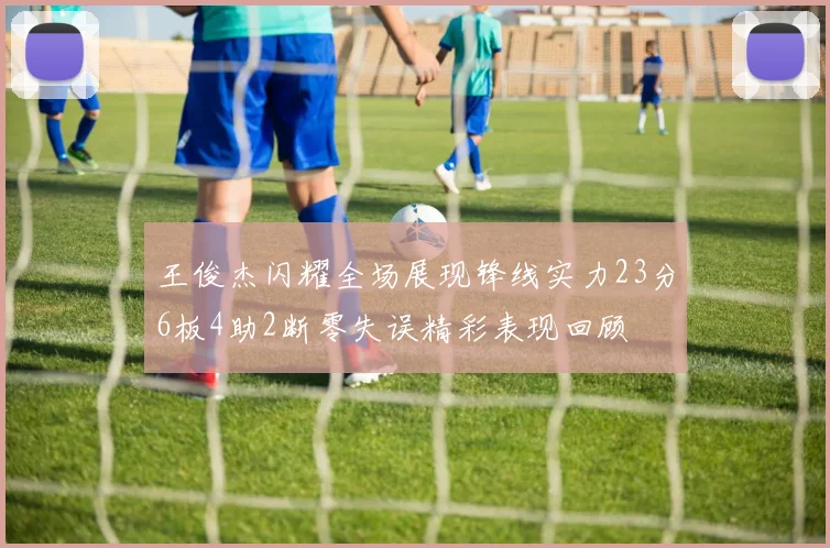 王俊杰闪耀全场展现锋线实力23分6板4助2断零失误精彩表现回顾